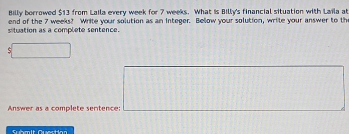 Billy borrowed $13 from Laila every week for 7 weeks. What is Billy's financial situation with Laila at 
end of the 7 weeks? Write your solution as an integer. Below your solution, write your answer to the 
situation as a complete sentence. 
Answer as a complete sentence: 
Submit Question