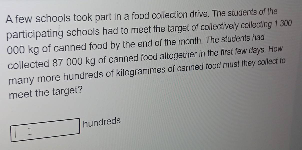 A few schools took part in a food collection drive. The students of the 
participating schools had to meet the target of collectively collecting 1 300
000 kg of canned food by the end of the month. The students had 
collected 87 000 kg of canned food altogether in the first few days. How 
many more hundreds of kilogrammes of canned food must they collect to 
meet the target? 
hundreds