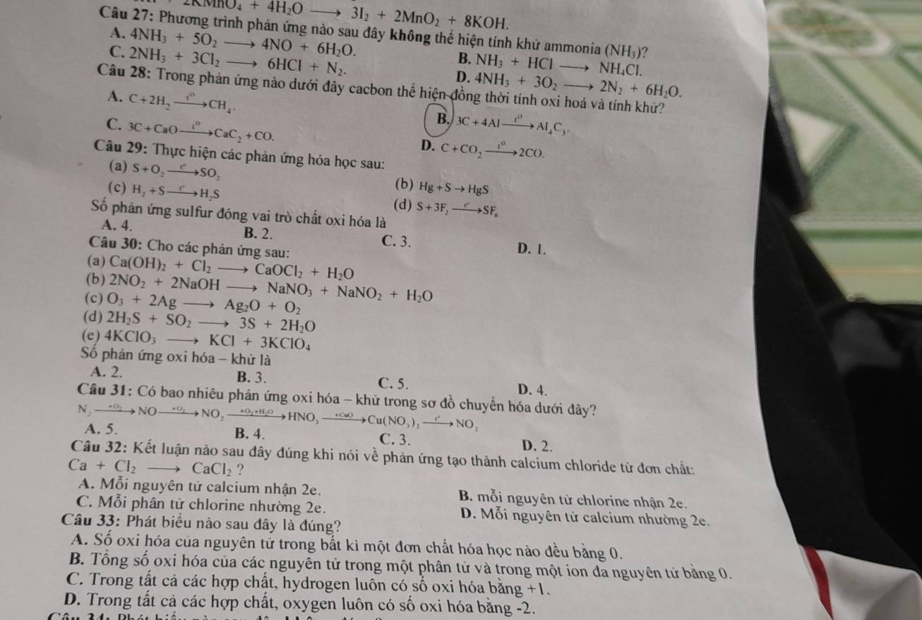 KNINO_4+4H_2Oto 3I_2+2MnO_2+8KOH.
Câu 27: Phương trình phản ứng nào sau đây không thể hiện tính khử ammonia a(NH_3) ?
A. 4NH_3+5O_2to 4NO+6H_2O.
C. 2NH_3+3Cl_2to 6HCl+N_2.
B. NH_3+HClto NH_4 Cl.
D. 4NH_3+3O_2to 2N_2+6H_2O.
Câu 28: Trong phản ứng nào dưới đây cacbon thể hiện đồng thời tính oxi hoá và tính khứ?
A. C+2H_2to CH_4.
B.
C. 3C+CaOxrightarrow t^oCaC_2+CO. 3C+4Alxrightarrow t^0Al_4C_3.
D. C+CO_2xrightarrow I°2CO.
Câu 29: Thực hiện các phản ứng hóa học sau:
(a) S+O_2to SO_2 (b) Hg+Sto HgS
(c) H_2+Sto H_2S (d) S+3F_2to SF_6
Số phản ứng sulfur đóng vai trò chất oxi hóa là
A. 4. B. 2.
C. 3. D. 1.
Câu 30: Cho các phản ứng sau:
(a)
(b) Ca(OH)_2+Cl_2to CaOCl_2+H_2O
(c) O_3+2Agto Ag_2O+O_2 2NO_2+2NaOHto NaNO_3+NaNO_2+H_2O
(d) 2H_2S+SO_2to 3S+2H_2O
(e) 4KClO_3 to KCl+3KClO_4
Số phản ứng oxi hóa - khứ là
A. 2. B. 3. C. 5. D. 4.
Câu 31: Có bao nhiêu phản ứng oxi hóa - khử trong sơ đồ chuyển hóa dưới đây?
A. 5.
N_2to NOto NO_2xrightarrow +O_2+H_2OHNO_3to Cu(NO_3)_2to NO_2 B. 4. C. 3. D. 2.
Câu 32: Kết luận nào sau đây đúng khi nói về phản ứng tạo thành calcium chloride từ đơn chất:
Ca+Cl_2to CaCl_2 ?
A. Mỗi nguyên tử calcium nhận 2e. B. mỗi nguyên tử chlorine nhận 2e.
C. Mỗi phân tử chlorine nhường 2e. D. Mỗi nguyên tử calcium nhường 2e.
Câu 33: Phát biểu nào sau đây là đúng?
A. Số oxi hóa của nguyên tử trong bất ki một đơn chất hóa học nào đều bằng 0.
B. Tổng số oxi hóa của các nguyên tử trong một phân tử và trong một ion đa nguyên tử bằng 0.
C. Trong tất cả các hợp chất, hydrogen luôn có số oxi hóa bằng +1.
D. Trong tất cả các hợp chất, oxygen luôn có số oxi hóa bằng -2.