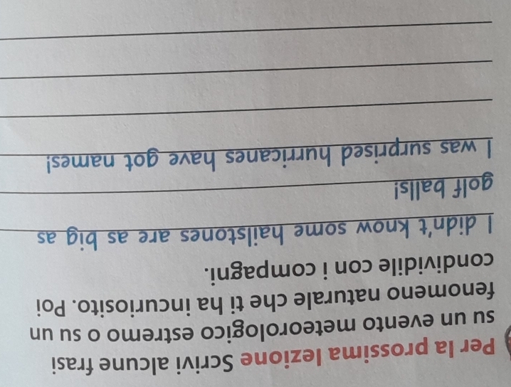 Per la prossima lezione Scrivi alcune frasi 
su un evento meteorologico estremo o su un 
fenomeno naturale che ti ha incuriosito. Poi 
condividile con i compagni. 
I didn't know some hailstones are as big as_ 
golf balls!_ 
I was surprised hurricanes have got names! 
_ 
_ 
_ 
_