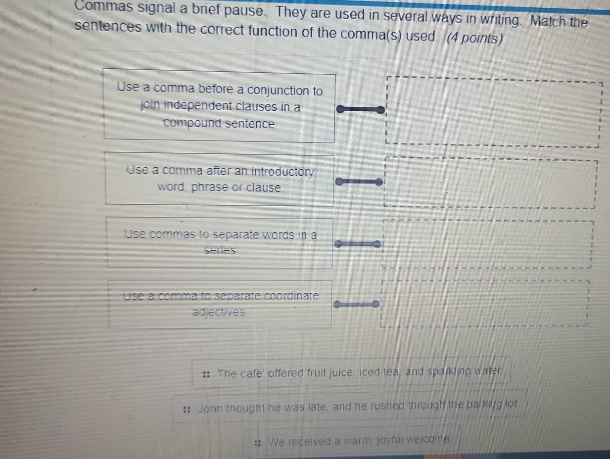 Commas signal a brief pause. They are used in several ways in writing. Match the
sentences with the correct function of the comma(s) used. (4 points)
Use a comma before a conjunction to
join independent clauses in a
compound sentence.
Use a comma after an introductory
word, phrase or clause.
Use commas to separate words in a
series
Use a comma to separate coordinate
adjectives.
The cafe' offered fruit juice, iced tea, and sparkling water.
John thought he was late, and he rushed through the parking lot.
. We received a warm, joyful welcome