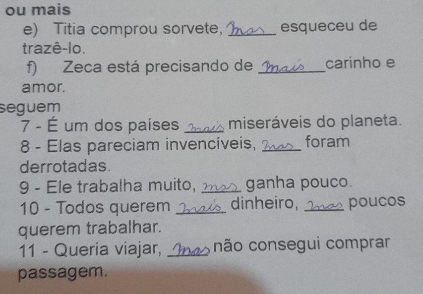 ou mais 
e) Titia comprou sorvete, _esqueceu de 
trazê-lo. 
f) Zeca está precisando de _carinho e 
amor. 
seguem 
7 - É um dos países _miseráveis do planeta. 
8 - Elas pareciam invencíveis, _foram 
derrotadas. 
9 - Ele trabalha muito, _ganha pouco. 
10 - Todos querem _dinheiro, _poucos 
querem trabalhar. 
11 - Queria viajar, _não consegui comprar 
passagem.