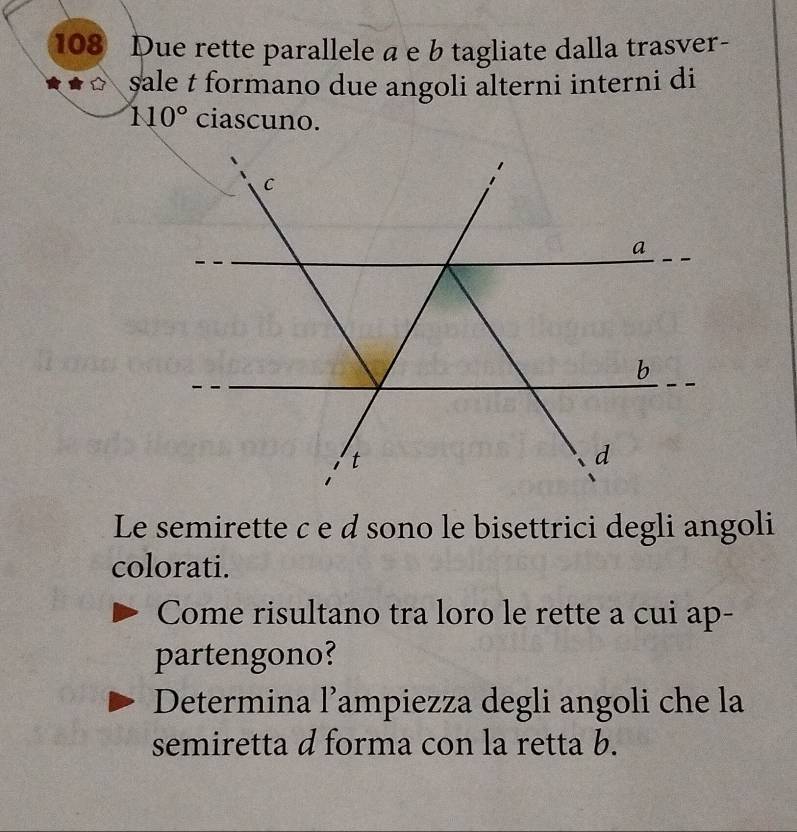 108 Due rette parallele a e b tagliate dalla trasver- 
sale t formano due angoli alterni interni di
110° ciascuno. 
Le semirette c e d sono le bisettrici degli angoli 
colorati. 
Come risultano tra loro le rette a cui ap- 
partengono? 
Determina l’ampiezza degli angoli che la 
semiretta d forma con la retta b.