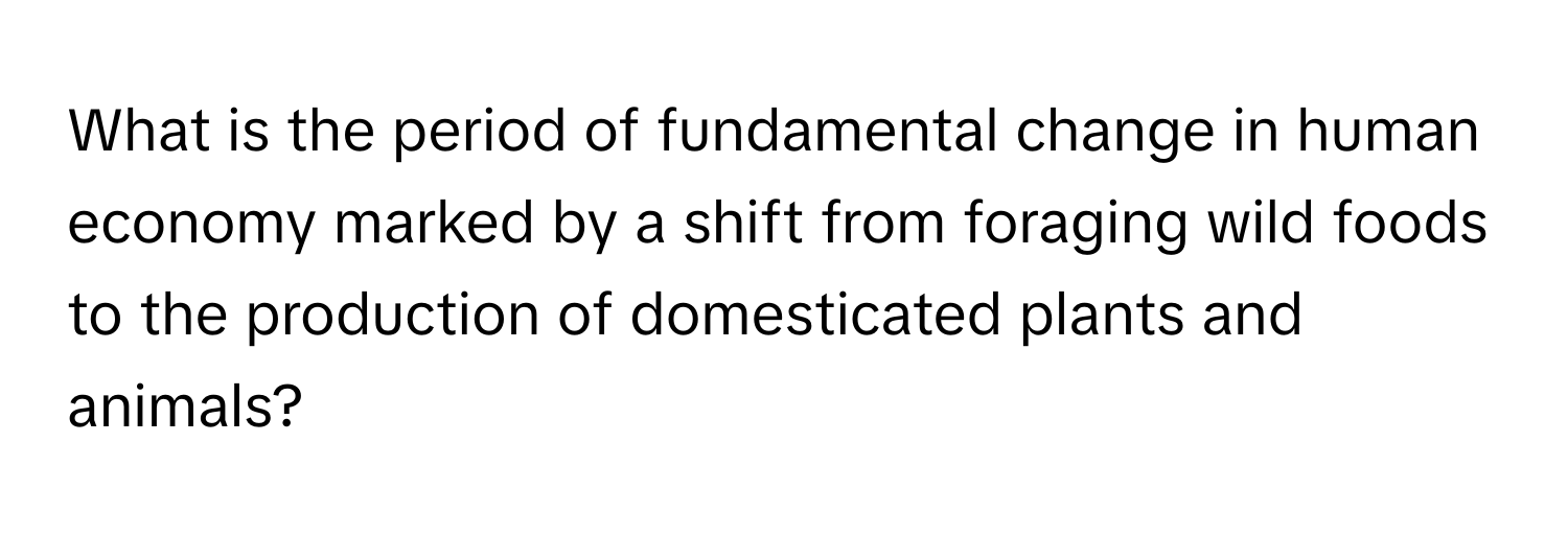 What is the period of fundamental change in human economy marked by a shift from foraging wild foods to the production of domesticated plants and animals?