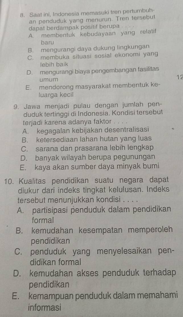 Saat ini, Indonesia memasuki tren pertumbuh-
an penduduk yang menurun. Tren tersebut
dapat berdampak positif berupa
A. membentuk kebudayaan yang relatif
baru
B. mengurangi daya dukung lingkungan
C. membuka situasi sosial ekonomi yang
lebih baik
D. mengurangi biaya pengembangan fasilitas
umum
12
E. mendorong masyarakat membentuk ke-
luarga kecil
9. Jawa menjadi pulau dengan jumlah pen-
duduk tertinggi di Indonesia. Kondisi tersebut
terjadi karena adanya faktor .。 . 。
A. kegagalan kebijakan desentralisasi
B. ketersediaan lahan hutan yang luas
C. sarana dan prasarana lebih lengkap
D. banyak wilayah berupa pegunungan
E. kaya akan sumber daya minyak bumi
10. Kualitas pendidikan suatu negara dapat
diukur dari indeks tingkat kelulusan. Indeks
tersebut menunjukkan kondisi . . . .
A. partisipasi penduduk dalam pendidikan
formal
B. kemudahan kesempatan memperoleh
pendidikan
C. penduduk yang menyelesaikan pen-
didikan formal
D. kemudahan akses penduduk terhadap
pendidikan
E. kemampuan penduduk dalam memahami
informasi