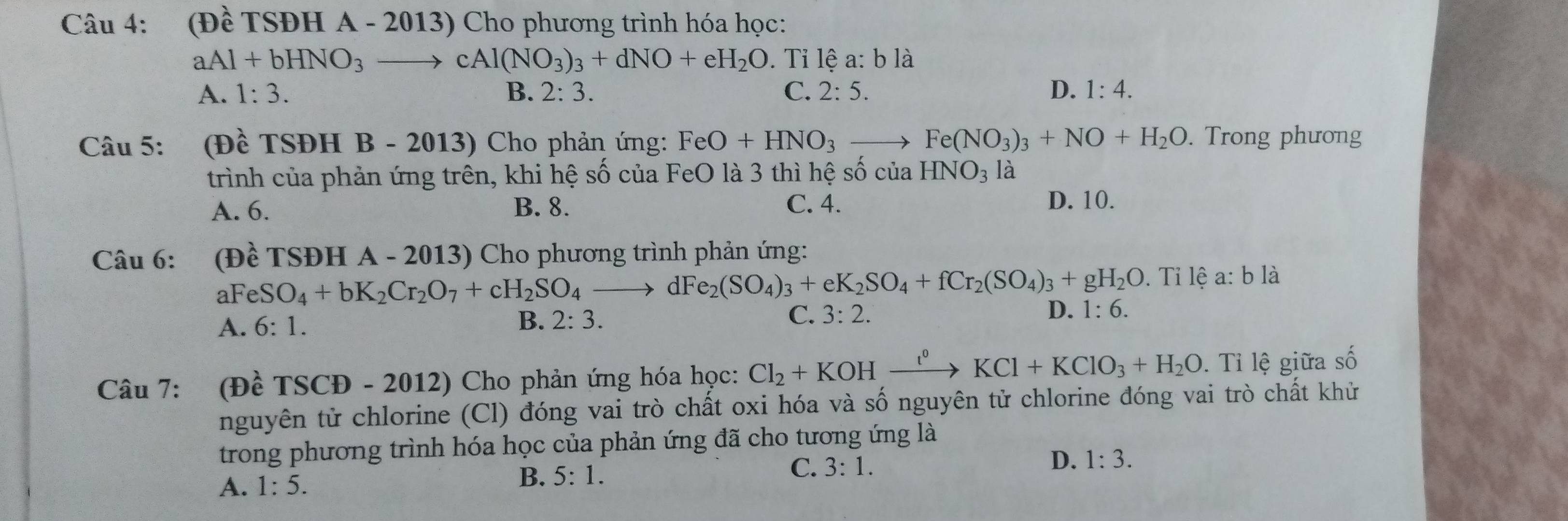 (Dhat e fSDHA- 2013) Cho phương trình hóa học:
aAl+bHNO_3 to cAl(NO_3)_3+dNO+eH_2O. Tỉ lệ a: b là
A. 1:3. B. 2:3. C. 2:5. D. 1:4. 
Câu 5: (Đề TSĐH B - 2013) Cho phản ứng: FeO+HNO_3 to Fe(NO_3)_3+NO+H_2O. Trong phương
trình của phản ứng trên, khi hệ số của FeO là 3 thì hệ số của HNO_3 là
A. 6. B. 8. C. 4. D. 10.
Câu 6: (Đề TSĐH A - 2013) Cho phương trình phản ứng:
aF eSO_4+bK_2Cr_2O_7+cH_2SO_4to dFe_2(SO_4)_3+eK_2SO_4+fCr_2(SO_4)_3+gH_2O. Tỉ lệ a: b là
A. 6:1. B. 2:3.
C. 3:2. D. 1:6. 
Câu 7: (Đề TSCĐ - 2012) Cho phản ứng hóa học: Cl_2+KOHxrightarrow l^0KCl+KClO_3+H_2O. Tỉ lệ giữa số
nguyên tử chlorine (Cl) đóng vai trò chất oxi hóa và số nguyên tử chlorine đóng vai trò chất khử
trong phương trình hóa học của phản ứng đã cho tương ứng là
A. 1:5.
B. 5:1.
C. 3:1. D. 1:3.