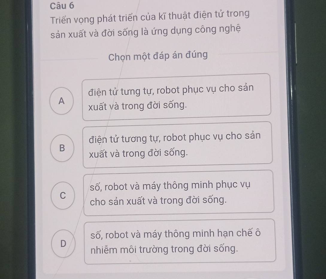 Triển vọng phát triển của kĩ thuật điện tử trong
sản xuất và đời sống là ứng dụng công nghệ
Chọn một đáp án đúng
điện tử tưng tự, robot phục vụ cho sản
A
xuất và trong đời sống.
điện tử tương tự, robot phục vụ cho sản
B
xuất và trong đời sống.
số, robot và máy thông minh phục vụ
C
cho sản xuất và trong đời sống.
số, robot và máy thông minh hạn chế ô
D
nhiễm môi trường trong đời sống.