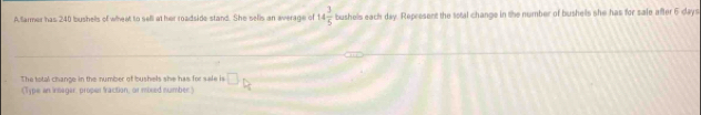 Sarmer has 240 bushells of whent to sell at her roadside stand. She sells an average of 14 3/5  bushells each day. Represent the total change in the number of bushells she has for sale after 6 days
The total change in the number of bushels she has for sale is □ 
(Type an intagar, proper fraction, or mbred number) D