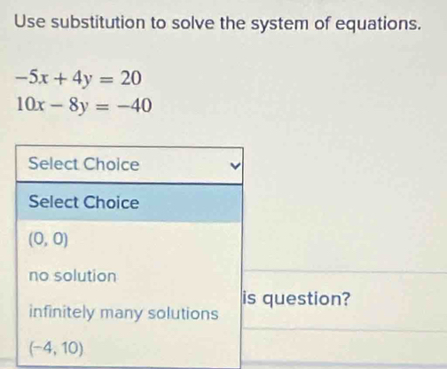 Use substitution to solve the system of equations.
-5x+4y=20
10x-8y=-40
Select Choice
Select Choice
(0,0)
no solution
is question?
infinitely many solutions
(-4,10)