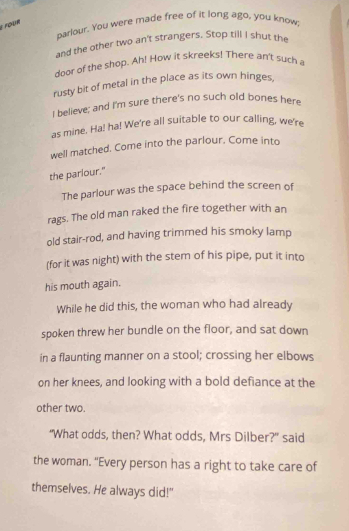é four 
parlour. You were made free of it long ago, you know; 
and the other two an't strangers. Stop till I shut the 
door of the shop. Ah! How it skreeks! There an't such a 
rusty bit of metal in the place as its own hinges, 
I believe; and I'm sure there's no such old bones here 
as mine. Ha! ha! We're all suitable to our calling, we're 
well matched. Come into the parlour. Come into 
the parlour.” 
The parlour was the space behind the screen of 
rags. The old man raked the fire together with an 
old stair-rod, and having trimmed his smoky lamp 
(for it was night) with the stem of his pipe, put it into 
his mouth again. 
While he did this, the woman who had already 
spoken threw her bundle on the floor, and sat down 
in a flaunting manner on a stool; crossing her elbows 
on her knees, and looking with a bold defiance at the 
other two. 
“What odds, then? What odds, Mrs Dilber?” said 
the woman. “Every person has a right to take care of 
themselves. He always did!"