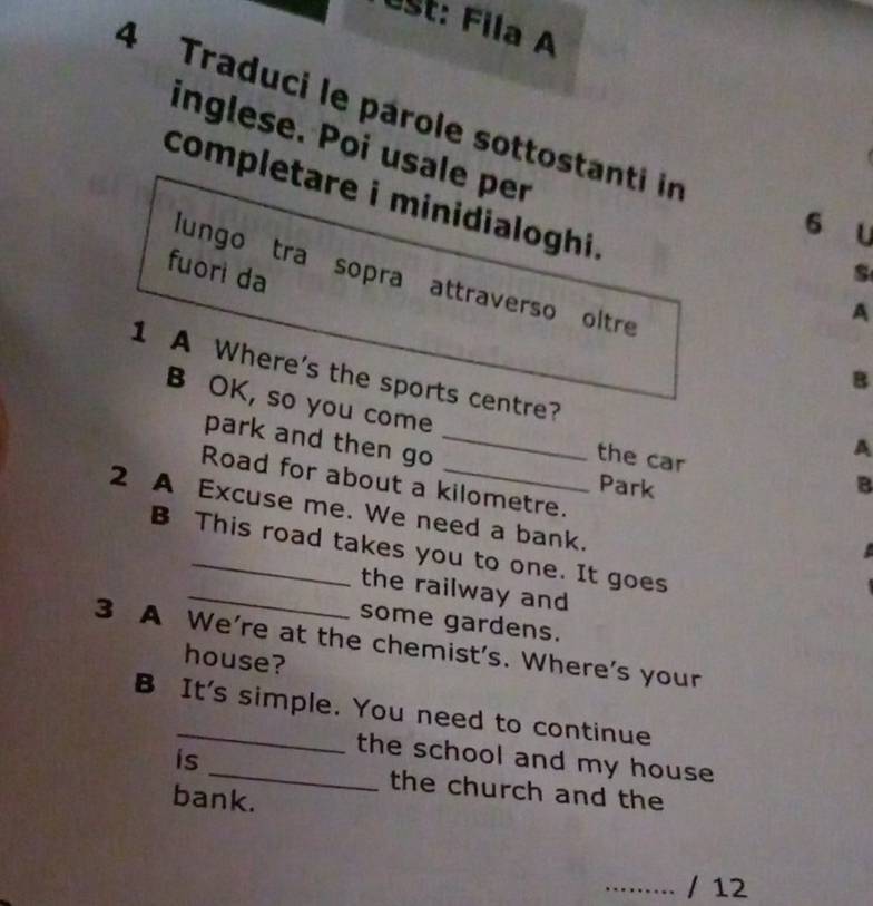 Úst: Fila A 
4 Traduci le parole sottostanti in 
inglese. Poi usale per 
completare i minidialoghi. 
6 u 
fuorì da 
s 
lungo tra sopra attraverso oltre B 
A 
1 A Where's the sports centre? 
B OK, so you come 
park and then go_ 
the car 
A 
Road for about a kilometre. 
Park B 
2 A Excuse me. We need a bank. 
B This road takes you to one. It goes 
_the railway and 
some gardens. 
3 A We're at the chemist's. Where's your 
house? 
B It's simple. You need to continue 
the school and my house 
is _the church and the 
bank. 
......... / 12