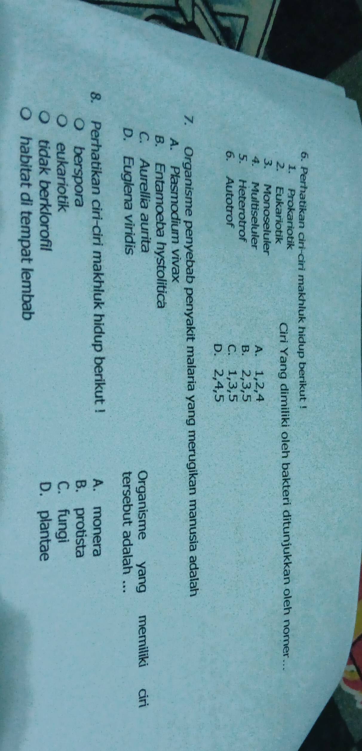 Perhatikan ciri-ciri makhluk hidup berikut !
1. Prokariotik
2. Eukariotik Ciri Yang dimiliki oleh bakteri ditunjukkan oleh nomer...
3. Monoseluler
4. Multiseluler A. 1, 2, 4
5. Heterotrof B. 2, 3, 5
6. Autotrof C. 1, 3, 5
D. 2, 4, 5
7. Organisme penyebab penyakit malaria yang merugikan manusia adalah
A. Plasmodium vivax
B. Entamoeba hystolitica
C. Aurellia aurita
Organisme yang memiliki ciri
D. Euglena viridis tersebut adalah ...
8. Perhatikan ciri-ciri makhluk hidup berikut ! A. monera
berspora B. protista
eukariotik C. fungi
tidak berklorofil D. plantae
habitat di tempat lembab