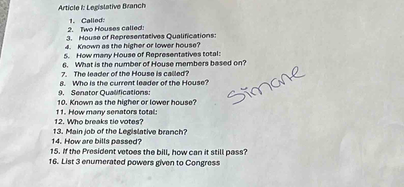 Article I: Legislative Branch 
1. Called: 
2. Two Houses called: 
3. House of Representatives Qualifications: 
4. Known as the higher or lower house? 
5. How many House of Representatives total: 
6. What is the number of House members based on? 
7. The leader of the House is called? 
8. Who is the current leader of the House? 
9. Senator Qualifications: 
10. Known as the higher or lower house? 
11. How many senators total: 
12. Who breaks tie votes? 
13. Main job of the Legislative branch? 
14. How are bills passed? 
15. If the President vetoes the bill, how can it still pass? 
16. List 3 enumerated powers given to Congress