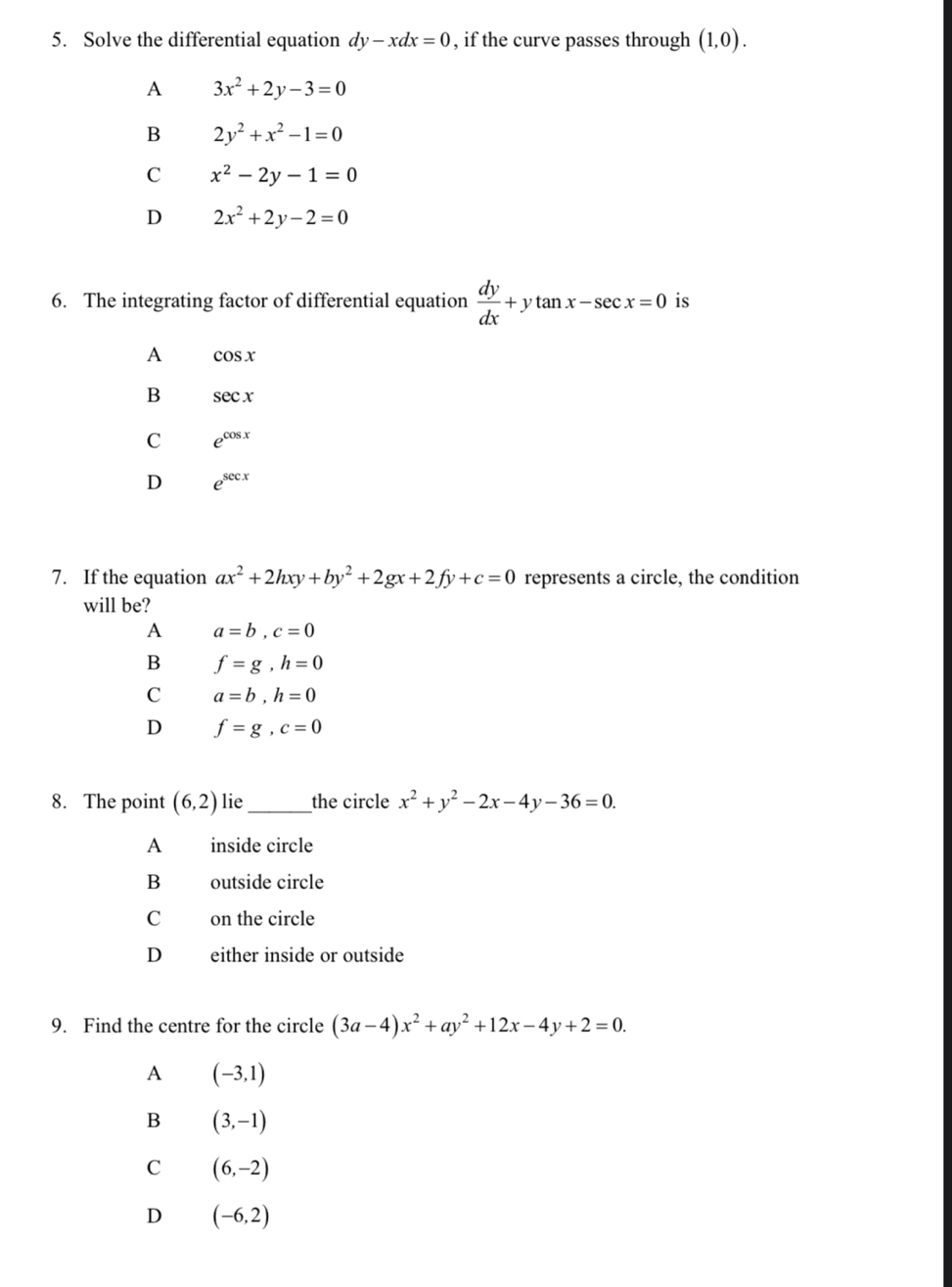 Solve the differential equation dy-xdx=0 , if the curve passes through (1,0).
A 3x^2+2y-3=0
B 2y^2+x^2-1=0
C x^2-2y-1=0
D 2x^2+2y-2=0
6. The integrating factor of differential equation  dy/dx +ytan x-sec x=0 is
A cos x
B sec x
C e^(cos x)
D e^(sec x)
7. If the equation ax^2+2hxy+by^2+2gx+2fy+c=0 represents a circle, the condition
will be?
A a=b, c=0
B f=g, h=0
C a=b, h=0
D f=g, c=0
8. The point (6,2) lie_ the circle x^2+y^2-2x-4y-36=0. 
A inside circle
B outside circle
C on the circle
D either inside or outside
9. Find the centre for the circle (3a-4)x^2+ay^2+12x-4y+2=0.
A (-3,1)
B (3,-1)
C (6,-2)
D (-6,2)