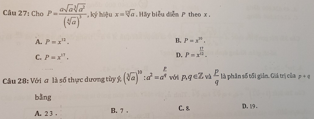 Cho P=frac asqrt(a)sqrt[3](a^2)(sqrt[4](a))^3 ký hiệu x=sqrt[12](a). Hãy biễu diễn P theo x.
A. P=x^(12). B. P=x^(10).
C. P=x^(17).
D. P=x^(frac 17)12. 
Câu 28: Với a là số thực dương tùy ý (sqrt[3](a))^10:a^2=a^(frac p)q với p,q∈ Z và  p/q la - phân s t giản. Giá trị của p+q
bằng
D. 19.
A. 2 3 .
B. 7. C. 8.