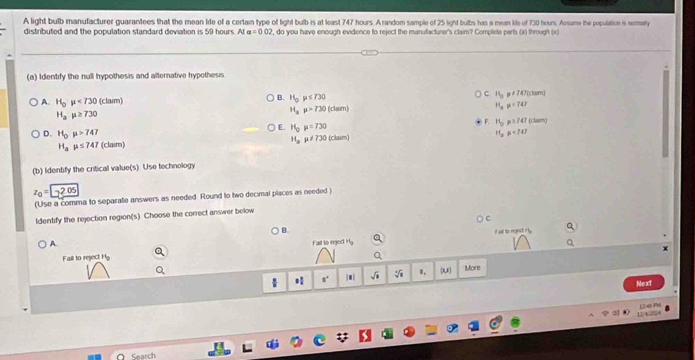 A light bulb manufacturer guarantees that the mean life of a certain type of light bulb is at least 747 hours. A random sample of 25 light bulbs has a mean life of 730 hours. Assime the population is normaly
distributed and the population standard deviation is 59 hours. At alpha =0.02 , do you have enough evidence to reject the manufacturer's claim? Complete parts (a) through (e)
(a) Identify the null hypothesis and alternative hypothesis
A. H_0mu <730(clam μ≠747(clam)
B. H_0mu ≤ 730
C. H_0
H_2mu =747
H_amu ≥ 730
H_amu >730(clam)
E. H_0mu =730
F. H_0p≥ 747(dmm)
D. H_0mu >747 H_amu <747</tex>
H_amu != 730 :tan
H_amu ≤ 747 (claim)
(b) Identify the critical value(s) Use technology
z_0=2.05
(Use a comma to separate answers as needed. Round to two decimal places as needed.)
ldentify the rejection region(s) Choose the correct answer below
B.
Fail to reject Hs
A.
Fail to reject H
Fail to reject H
H □° | . | sqrt(□ ) sqrt[4](8) Ⅱ. (1,1) More
Next
Den
4 
Search