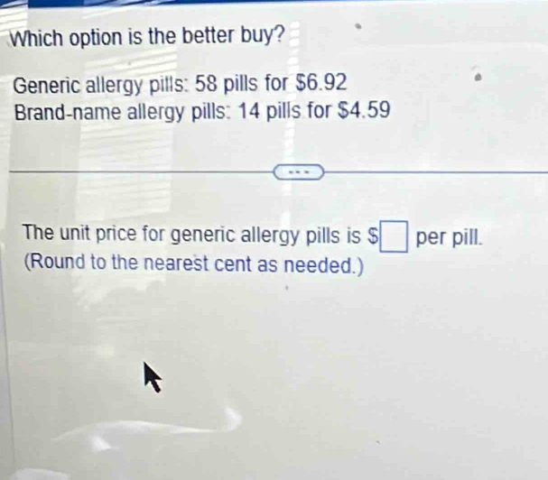 Which option is the better buy? 
Generic allergy pills: 58 pills for $6.92
Brand-name allergy pills: 14 pills for $4.59
The unit price for generic allergy pills is $□ per pill. 
(Round to the nearest cent as needed.)