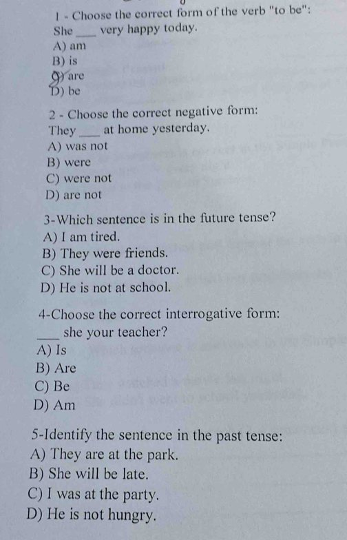 Choose the correct form of the verb "to be":
She_ very happy today.
A) am
B) is
are
D) be
2 - Choose the correct negative form:
They_ at home yesterday.
A) was not
B) were
C) were not
D) are not
3-Which sentence is in the future tense?
A) I am tired.
B) They were friends.
C) She will be a doctor.
D) He is not at school.
4-Choose the correct interrogative form:
_she your teacher?
A) Is
B) Are
C) Be
D) Am
5-Identify the sentence in the past tense:
A) They are at the park.
B) She will be late.
C) I was at the party.
D) He is not hungry.