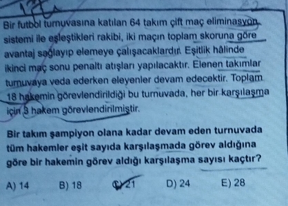 Bir futbol turnuvasına katılan 64 takım çift maç eliminasyon
sistemi ile eşleştikleri rakibi, iki maçın toplam skoruna göre
avantaj sağlayıp elemeye çalışacaklardı. Eşitlik hâlinde
ikinci maç sonu penaltı atışları yapılacaktır. Elenen takımlar
turnuvaya veda ederken eleyenier devam edecektir. Toplam.
18 hakemin görevlendirildiği bu turnuvada, her bir karşılaşma
icin 3 hakem görevlendirilmiştir.
Bir takım şampiyon olana kadar devam eden turnuvada
tüm hakemler eşit sayıda karşılaşmada görev aldığına
göre bir hakemin görev aldığı karşılaşma sayısı kaçtır?
A) 14 B) 18 ① 21 D) 24 E) 28