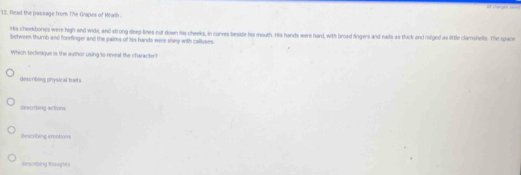 At changes Sares
12. Read the passage from The Grapes of Wrath 
His cheekbones were high and wide, and strong deep lines cut down his cheeks, in curves beside his mouth. His hands were hard, with broad fingers and nails as thick and ridged as little clamshells. The space
between thumb and forefinger and the palms of his hands were shiny with calluses
Which technique is the author using to reveal the character?
describing physical traits
describing actions
describing emotions
describing thoughts