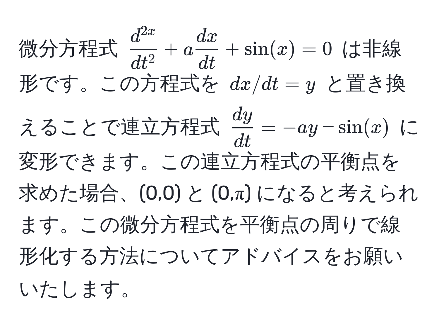 微分方程式 $fracd^(2x)dt^2 + a  dx/dt  + sin(x) = 0$ は非線形です。この方程式を $dx/dt = y$ と置き換えることで連立方程式 $ dy/dt  = -a y - sin(x)$ に変形できます。この連立方程式の平衡点を求めた場合、(0,0) と (0,π) になると考えられます。この微分方程式を平衡点の周りで線形化する方法についてアドバイスをお願いいたします。