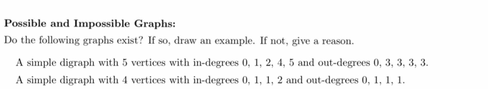 Possible and Impossible Graphs: 
Do the following graphs exist? If so, draw an example. If not, give a reason. 
A simple digraph with 5 vertices with in-degrees 0, 1, 2, 4, 5 and out -degrees 0, 3, 3, 3, 3. 
A simple digraph with 4 vertices with in-degrees 0, 1, 1, 2 and out-degrees 0, 1, 1, 1.