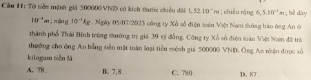 Tờ tiền mệnh giá 500000 VND có kích thước chiều dài 1,52.10^(-1)m; chiều rộng 6,5.10^(-2)m; bè dày
10^(-4)m; nặng 10^(-3)kg. Ngày 05/07/2023 công ty Xổ số điện toán Việt Nam thông báo ông An ở
thành phố Thái Bình trúng thưởng trị giá 39 tỷ đồng. Công ty Xổ số điện toán Việt Nam đã trà
thưởng cho ông An bằng tiền mặt toàn loại tiền mệnh giá 500000 VND. Ông An nhận được số
kilogam tiền là
A. 78. B. 7,8. C. 780. D. 87.