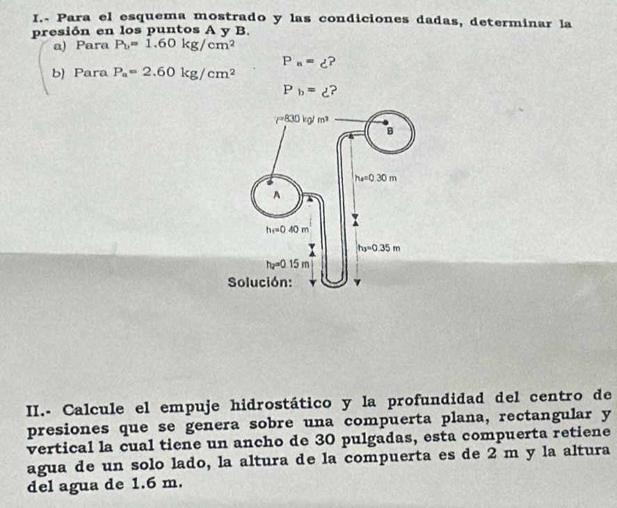 Para el esquema mostrado y las condiciones dadas, determinar la
presión en los puntos A y B.
a) Para P_b=1.60kg/cm^2
P_n=d?
b) Para P_a=2.60kg/cm^2
P_b=xi
II.- Calcule el empuje hidrostático y la profundidad del centro de
presiones que se genera sobre una compuerta plana, rectangular y
vertical la cual tiene un ancho de 30 pulgadas, esta compuerta retiene
agua de un solo lado, la altura de la compuerta es de 2 m y la altura
del agua de 1.6 m.