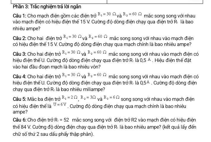 Phần 3: Trắc nghiệm trả lời ngắn
Câu 1: Cho mạch điện gồm các điện trở R_1=30Omega _VaR_2=60Omega mắc song song với nhau
vào mạch điện có hiệu điện thế 15 V. Cường độ dòng điện chạy qua điện trở R. là bao
nhiêu ampe?
Câu 2: Cho hai điện trở R_1=30Omega _VaR_2=60Omega mắc song song với nhau vào mạch điện
có hiệu điện thế 1 5 V. Cường độ dòng điện chạy qua mạch chính là bao nhiêu ampe?
Câu 3: Cho hai điện trở R_1=30Omega _VaR_2=60Omega mắc song song với nhau vào mạch điện có
hiệu điện thế U. Cường độ dòng điện chạy qua điện trở Ri là 0,5A. Hiệu điện thế đặt
vào hai đầu đoạn mạch là bao nhiêu vôn?
Câu 4: Cho hai điện trở R_1=30Omega _VaR_2=60Omega mắc song song với nhau vào mạch điện có
hiệu điện thế U. Cường độ dòng điện chạy qua điện trở F t_1 là 0,5^A. Cường độ dòng điện
chạy qua điện trở R₂ là bao nhiêu miliampe?
Câu 5: Mắc ba điện trở R_1=2Omega ,R_2=3Omega _VaR_3=6Omega song song với nhau vào mạch điện
có hiệu điện thể là U=6V. Cường độ dòng điện chạy qua mạch chính là bao nhiêu
ampe?
Câu 6: Cho điện trở R_1=52 mắc song song với điện trở R2 vào mạch điện có hiệu điện
thế 84 V. Cường độ dòng điện chạy qua điện trở Rì là bao nhiêu ampe? (kết quả lấy đến
chữ số thứ 2 sau dấu phẩy thập phân).