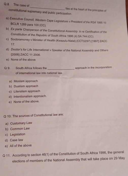 The case of_ lies at the heart of the principles of
constitutional supremacy and public participation.
a) Executive Council, Western Cape Legislature v President of the RSA 1995 10
BCLR 1289 para 100 (CC).
b) Ex parte Chairperson of the Constitutional Assembly: In re Certification of the
Constitution of the Republic of South Africa 1996 (4) SA 744 (CC).
c) Soobramoney v Minister of Health (Kwazulu-Natal) (CCT32/97) [1997] ZACC
17.
d) Doctor's for Life International v Speaker of the National Assembly and Others
[2006] ZACC 11 2006.
e) None of the above
Q 9. South Africa follows the _approach in the incorporation
of international law into national law.
a) Monism approach
b) Dualism approach
c) Literalism approach
d) Intentionalism approach.
e) None of the above.
Q 10. The sources of Constitutional law are:
a) Customary Law
b) Common Law
c) Legislation
d) Case law
e) All of the above
Q 11. According to section 46(1) of the Constitution of South Africa 1996, the general
elections of members of the National Assembly that will take place on 29 May