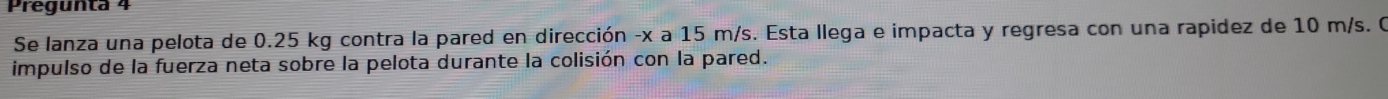 Pregunta 4 
Se lanza una pelota de 0.25 kg contra la pared en dirección -x a 15 m/s. Esta llega e impacta y regresa con una rapidez de 10 m/s. O 
impulso de la fuerza neta sobre la pelota durante la colisión con la pared.