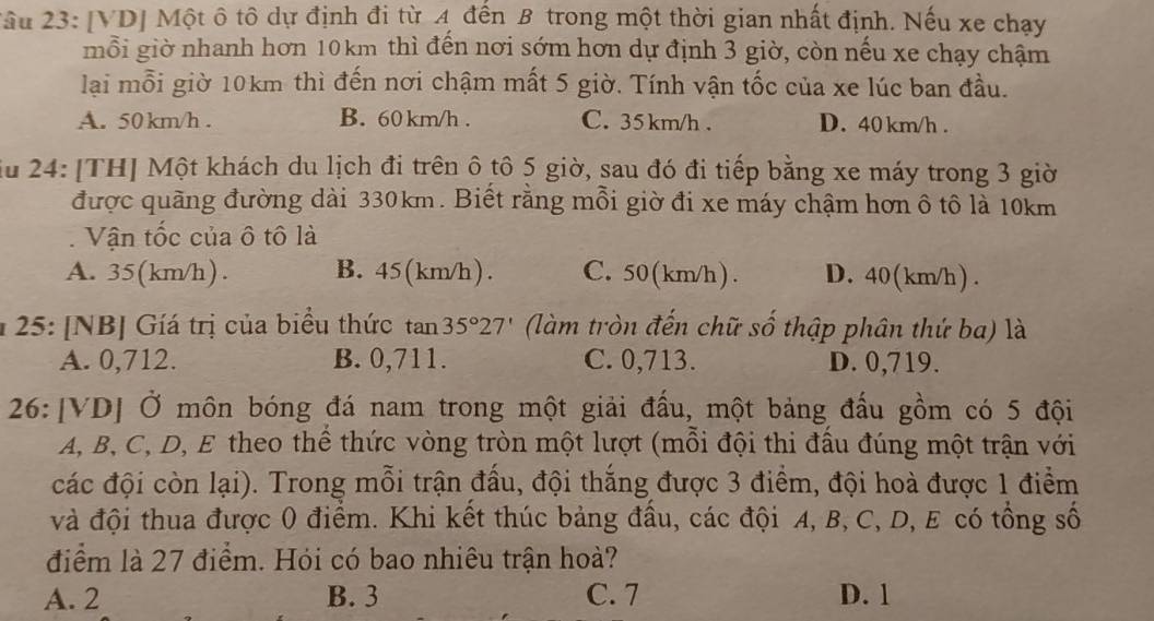 ầu 23: [VD] Một ô tô dự định đi từ 4 đến B trong một thời gian nhất định. Nếu xe chạy
mỗi giờ nhanh hơn 10km thì đến nơi sớm hơn dự định 3 giờ, còn nếu xe chạy chậm
lại mỗi giờ 10km thì đến nơi chậm mất 5 giờ. Tính vận tốc của xe lúc ban đầu.
A. 50 km/h . B. 60km/h . C. 35 km/h . D. 40 km/h .
iu 24: [TH] Một khách du lịch đi trên ô tô 5 giờ, sau đó đi tiếp bằng xe máy trong 3 giờ
được quãng đường dài 330km. Biết rằng mỗi giờ đi xe máy chậm hơn ô tô là 10km
. Vận tốc của ô tô là
A. 35(km/h). B. 45(km/h). C. 50 (km/h ) . D. 40 (km/h ) .
* 25: [NB] Gíá trị của biểu thức tan 35°27' (làm tròn đến chữ số thập phân thứ ba) là
A. 0,712. B. 0,711. C. 0,713. D. 0,719.
26:[VD] Ở môn bóng đá nam trong một giải đấu, một bảng đấu gồm có 5 đội
A, B, C, D, E theo thể thức vòng tròn một lượt (mỗi đội thi đầu đúng một trận với
các đội còn lại). Trong mỗi trận đấu, đội thắng được 3 điểm, đội hoà được 1 điểm
và đội thua được 0 điểm. Khi kết thúc bảng đầu, các đội A, B, C, D, E có tổng số
điểm là 27 điểm. Hỏi có bao nhiêu trận hoà?
A. 2 B. 3 C. 7 D. 1