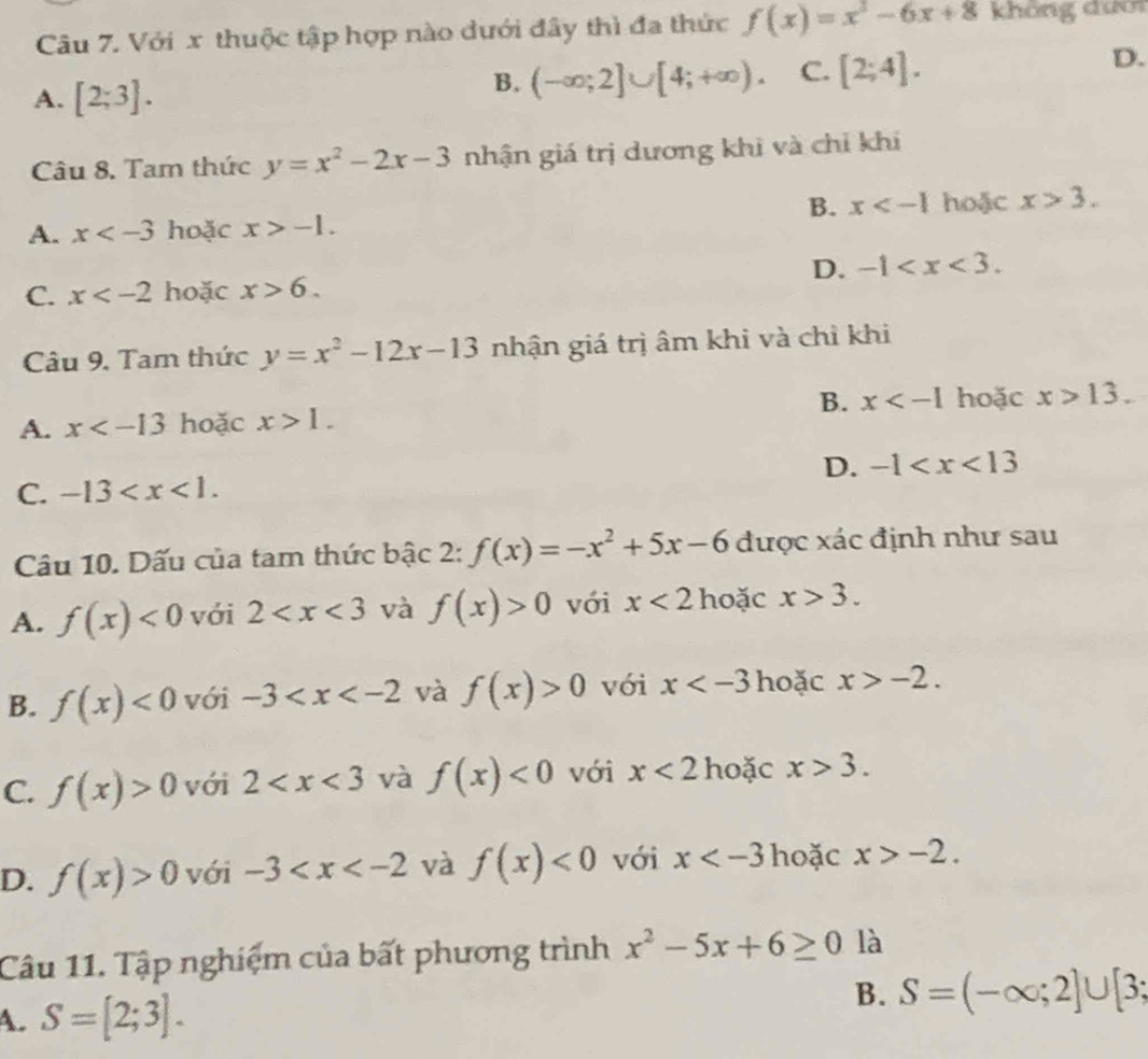 Với x thuộc tập hợp nào dưới đây thì đa thức f(x)=x^2-6x+8 không đưới
A. [2;3].
B. (-∈fty ;2]∪ [4;+∈fty ). C. [2;4]. 
D.
Câu 8. Tam thức y=x^2-2x-3 nhận giá trị dương khi và chỉ khi
B. x hoặc x>3.
A. x hoặc x>-1.
D. -1 .
C. x hoặc x>6. 
Câu 9. Tam thức y=x^2-12x-13 nhận giá trị âm khi và chỉ khi
A. x hoặc x>1. B. x hoặc x>13.
D. -1
C. -13 . 
Câu 10. Dấu của tam thức bậc 2: f(x)=-x^2+5x-6 được xác định như sau
A. f(x)<0</tex> với 2 và f(x)>0 với x<2</tex> hoặc x>3.
B. f(x)<0</tex> với -3 và f(x)>0 với x hoặc x>-2.
C. f(x)>0 với 2 và f(x)<0</tex> với x<2</tex> hoặc x>3.
D. f(x)>0 với -3 và f(x)<0</tex> với x hoặc x>-2. 
Câu 11. Tập nghiệm của bất phương trình x^2-5x+6≥ 0 là
B.
A. S=[2;3]. S=(-∈fty ;2]∪ [3;