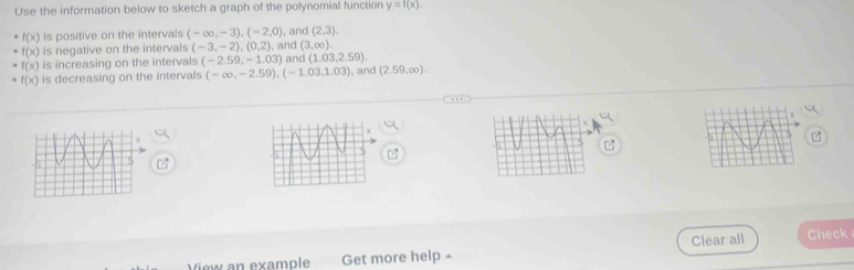 Use the information below to sketch a graph of the polynomial function y=f(x).
f(x) is positive on the intervals (-∈fty ,-3), (-2,0) , and (2,3).
f(x) is negative on the intervals (-3,-2), (0,2) (3,∈fty ).
f(x) is increasing on the intervals (-2.59,-1.03) , and and (1.03,2.59).
f(x) is decreasing on the intervals (-∈fty ,-2.59), (-1.03,1.03) ,and (2.59,∈fty ). 
Get more help ≌ Clear all Check