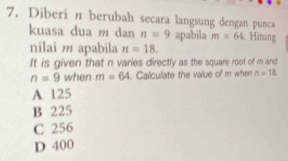 Diberi n berubah secara langsung dengan punca
kuasa dua m dan n=9 apabila m=64. Hitung
nilai m apabila n=18. 
It is given that n varies directly as the square root of m and
n=9 when m=64. Calculate the value of m when n=18.
A 125
B 225
C 256
D 400