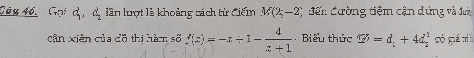 Gọi d_1, d_2 Tần lượt là khoảng cách từ điểm M(2;-2) đến đường tiệm cận đứng và đườ 
cận xiên của đồ thị hàm số f(x)=-x+1- 4/x+1  * Biểu thức varPhi =d_1+4d_2^2 có giá trị bà