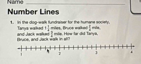 Name_ 

Number Lines 
1. In the dog-walk fundraiser for the humane society, 
Tanya walked 1 1/4 mile s, Bruce walked  2/4 mile, 
and Jack walked  3/4 m ile. How far did Tanya, 
Bruce, and Jack walk in all?