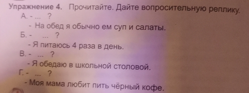 Улраженение 4. Прочитайте. Дайте вопросительнуюо реллику. 
A. - ... ? 
- На обед я обычно ем сул и салаты. 
6. - _? 
- Я питаюсь 4 раза в день. 
B. - ... ? 
- Я обедаюо в Школьной столовой. 
「. - ... ？ 
- Моя мама любиτ πиτь чёрный кофе.