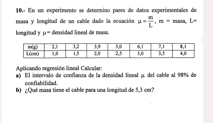 10.- En un experimento se determino pares de datos experimentales de
masa y longitud de un cable dado la ecuación mu = m/L ,m=masa,L=
longitud y mu = densidad lineal de masa.
Aplicando regresión lineal Calcular:
a) El intervalo de confianza de la densidad lineal μ del cable al 98% de
confiabilidad.
b) ¿Qué masa tiene el cable para una longitud de 5,3 cm?