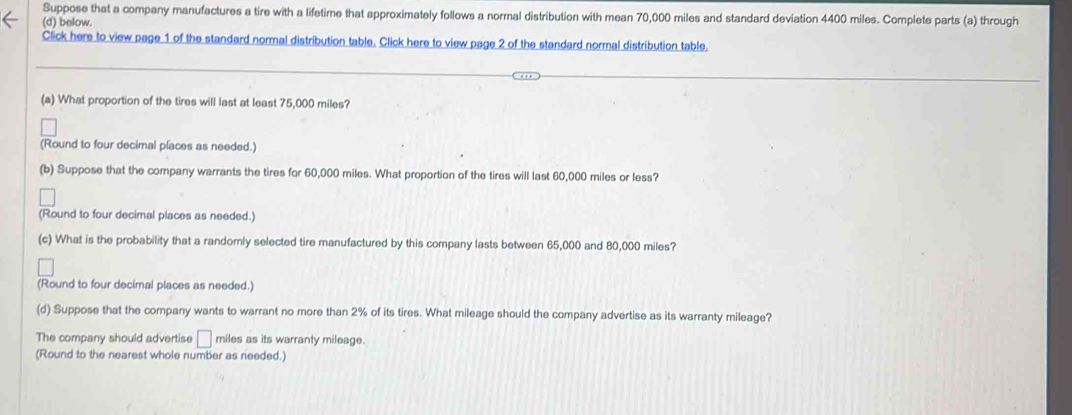 Suppose that a company manufactures a tire with a lifetime that approximately follows a normal distribution with mean 70,000 miles and standard deviation 4400 miles. Complete parts (a) through 
(d) below. 
Click here to view page 1 of the standard normal distribution table. Click here to view page 2 of the standard normal distribution table. 
(a) What proportion of the tires will last at least 75,000 miles? 
(Round to four decimal places as needed.) 
(b) Suppose that the company warrants the tires for 60,000 miles. What proportion of the tires will last 60,000 miles or less? 
(Round to four decimal places as needed.) 
(c) What is the probability that a randomly selected tire manufactured by this company lasts between 65,000 and 80,000 miles? 
(Round to four decimal places as needed.) 
(d) Suppose that the company wants to warrant no more than 2% of its tires. What mileage should the company advertise as its warranty mileage? 
The company should advertise □ miles as its warranty mileage. 
(Round to the nearest whole number as needed.)