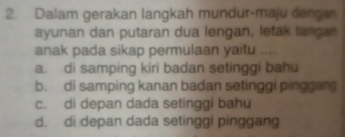 Dalam gerakan langkah mundur-maju dengan
ayunan dan putaran dua lengan, letak tangan
anak pada sikap permulaan yaitu ....
a. di samping kiri badan setinggi bahu
b. di samping kanan badan setinggi pinggang
c. di depan dada setinggi bahu
d. di depan dada setinggi pinggang