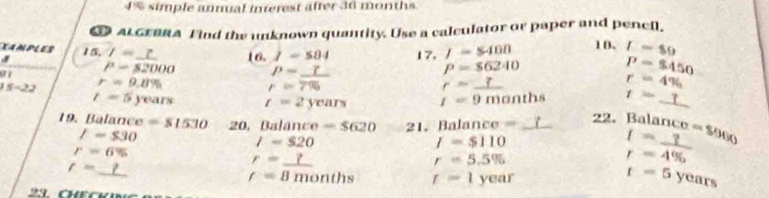 4% simple annual interest after 36 months. 
I ALGraRA Find the unknown quantity. Use a calculator or paper and pencl. 
XAMPLES 5.7=_  
a1 P=82000 16. I=584 17, I=$400 10. I=80
a
P=_ 
P=86240
P=$450
15-22 r=9.8%
r=7%
r=_ 
r=4%
t=5years t=2years t=9months t=_ t
19. Balance =51530 20. Balance =$620 21. Balance -m=_ 
22. Balance a=S900
I=$30
I=$20
I=$110
r=6%
r=_ 
r=_ 
r=5.5%
beginarrayr I= ?/4%  
f=B A n onths t=1year
t=5years