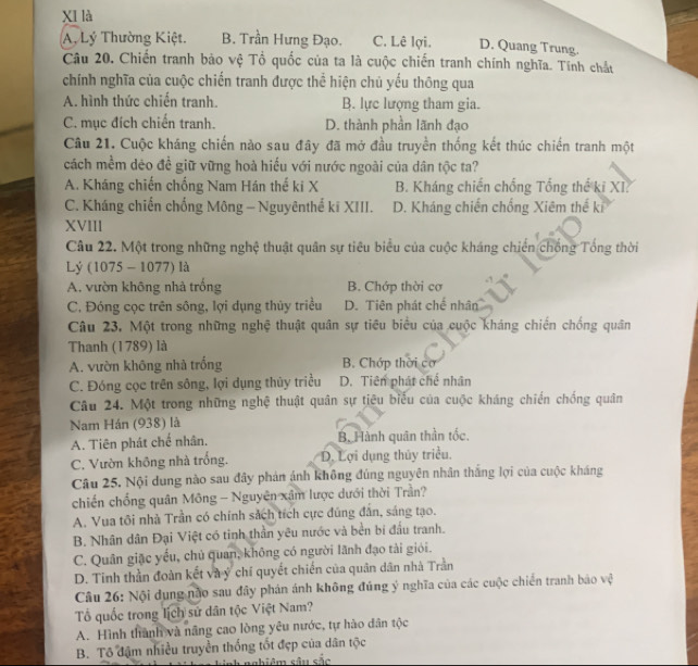 XI là
A, Lý Thường Kiệt. B. Trần Hưng Đạo. C. Lê lợi. D. Quang Trung.
Câu 20. Chiến tranh bảo vệ Tổ quốc của ta là cuộc chiến tranh chính nghĩa. Tính chất
chính nghĩa của cuộc chiến tranh được thể hiện chủ yếu thông qua
A. hình thức chiến tranh. B. lực lượng tham gia.
C. mục đích chiến tranh. D. thành phần lãnh đạo
Câu 21. Cuộc kháng chiến nào sau đây đã mở đầu truyền thống kết thúc chiến tranh một
cách mềm dẻo đề giữ vững hoà hiếu với nước ngoài của dân tộc ta?
A. Kháng chiến chống Nam Hán thế ki X B. Kháng chiến chống Tổng thế ki XI.
C. Kháng chiến chống Mông - Nguyênthể kĩ XIII. D. Kháng chiến chống Xiêm thế ki
XVIII
Câu 22. Một trong những nghệ thuật quân sự tiêu biểu của cuộc kháng chiến chống Tổng thời
Lý (1075 - 1077) là
A. vườn không nhà trống B. Chớp thời cơ
C. Đóng cọc trên sông, lợi dụng thủy triều D. Tiên phát chế nhân
Câu 23. Một trong những nghệ thuật quân sự tiêu biểu của cuộc kháng chiến chống quân
Thanh (1789) là
A. vườn không nhà trống B. Chớp thời cơ
C. Đóng cọc trên sông, lợi dụng thủy triều D. Tiên phát chế nhân
Câu 24. Một trong những nghệ thuật quân sự tiêu biểu của cuộc kháng chiến chống quân
Nam Hán (938) là
A. Tiên phát chế nhân. B. Hành quân thần tốc.
C. Vườn không nhà trống. D. Lợi dụng thủy triều.
Câu 25. Nội dung nào sau đây phản ảnh không đúng nguyên nhân thắng lợi của cuộc kháng
chiến chống quân Mông - Nguyên xâm lược dưới thời Trần?
A. Vua tôi nhà Trần có chính sách tích cực đúng đân, sáng tạo.
B. Nhân dân Đại Việt có tinh thần yêu nước và bền bí đầu tranh.
C. Quân giặc yếu, chủ quan, không có người lãnh đạo tài giới.
D. Tinh thần đoàn kết và ý chí quyết chiến của quân dân nhà Trần
Câu 26: Nội dụng não sau đây phán ánh không đúng ý nghĩa của các cuộc chiến tranh bảo vệ
Tổ quốc trong lịch sử dân tộc Việt Nam?
A. Hình thành và năng cao lòng yêu nước, tự hào dân tộc
B. Tô đậm nhiều truyền thống tốt đẹp của dân tộc
âm sâu sắc