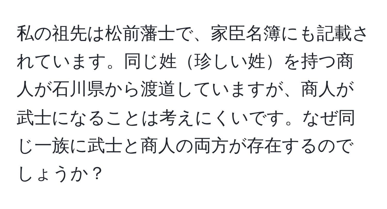 私の祖先は松前藩士で、家臣名簿にも記載されています。同じ姓珍しい姓を持つ商人が石川県から渡道していますが、商人が武士になることは考えにくいです。なぜ同じ一族に武士と商人の両方が存在するのでしょうか？