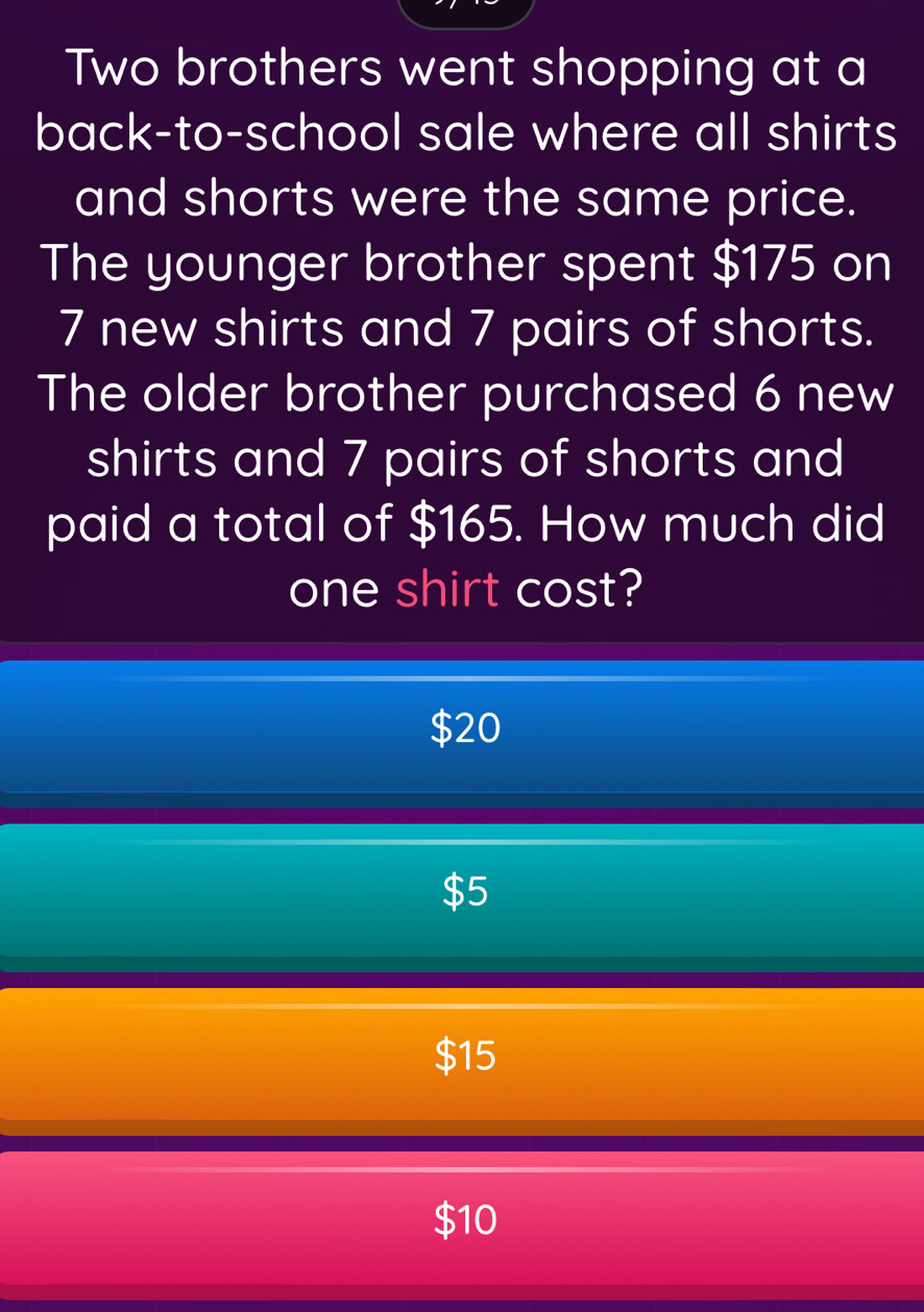 Two brothers went shopping at a
back-to-school sale where all shirts
and shorts were the same price.
The younger brother spent $175 on
7 new shirts and 7 pairs of shorts.
The older brother purchased 6 new
shirts and 7 pairs of shorts and
paid a total of $165. How much did
one shirt cost?
$20
15