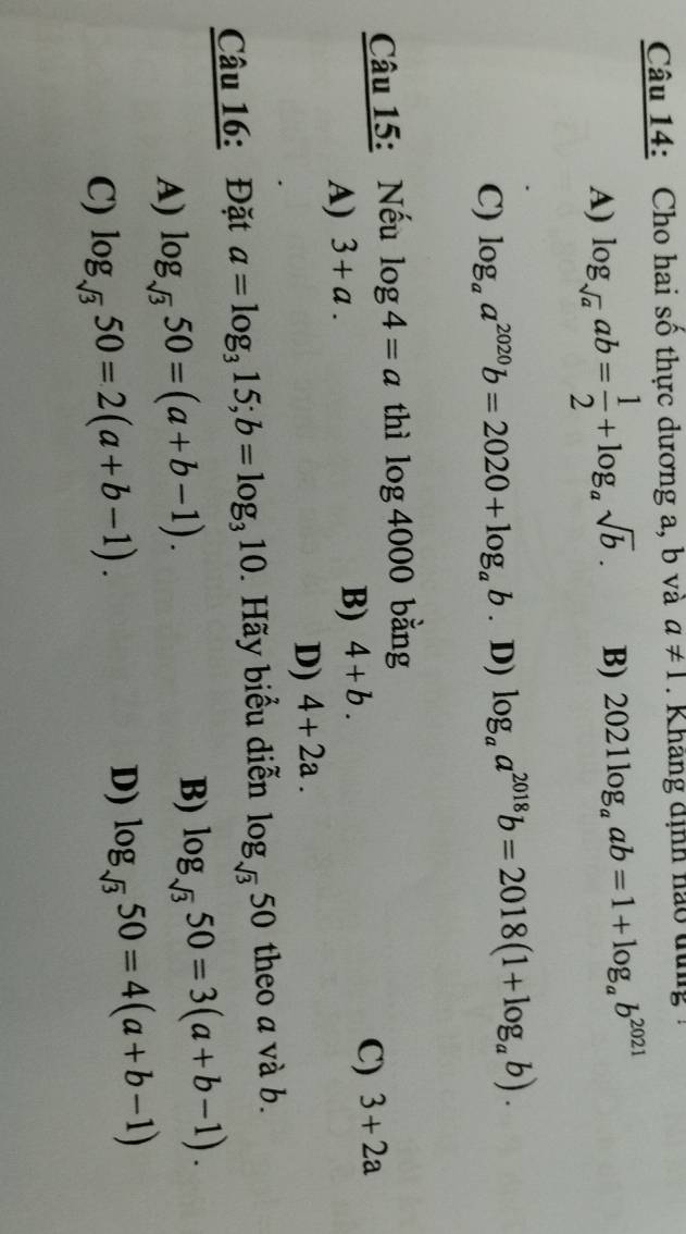 Cho hai số thực dương a, b và a!= 1. K hang định nao đung
A) log _sqrt(a)ab= 1/2 +log _asqrt(b). B) 2021log _aab=1+log _ab^(2021)
C) log _aa^(2020)b=2020+log _ab. D) log _aa^(2018)b=2018(1+log _ab). 
Câu 15: Nếu log 4=a thì log 4000 bằng
A) 3+a.
B) 4+b.
C) 3+2a
D) 4+2a. 
Câu 16: Đặt a=log _315; b=log _310 ãy biểu diễn log _sqrt(3)50 theo a và b.
A) log _sqrt(3)50=(a+b-1). B) log _sqrt(3)50=3(a+b-1).
C) log _sqrt(3)50=2(a+b-1).
D) log _sqrt(3)50=4(a+b-1)