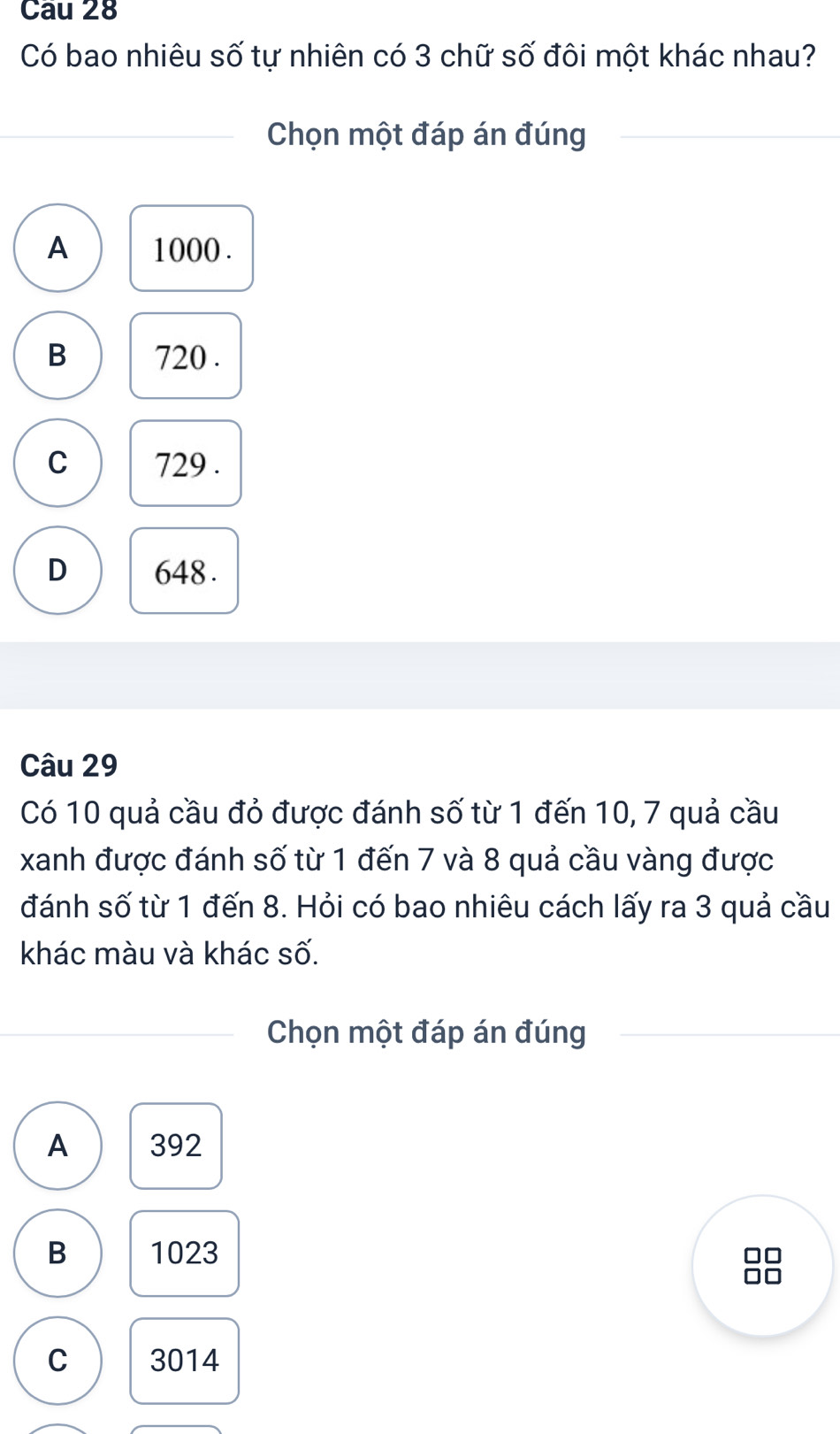 Cau 28
Có bao nhiêu số tự nhiên có 3 chữ số đôi một khác nhau?
Chọn một đáp án đúng
A 1000.
B 720.
C 729.
D 648.
Câu 29
Có 10 quả cầu đỏ được đánh số từ 1 đến 10, 7 quả cầu
xanh được đánh số từ 1 đến 7 và 8 quả cầu vàng được
đánh số từ 1 đến 8. Hỏi có bao nhiêu cách lấy ra 3 quả cầu
khác màu và khác số.
Chọn một đáp án đúng
A 392
B 1023
C 3014