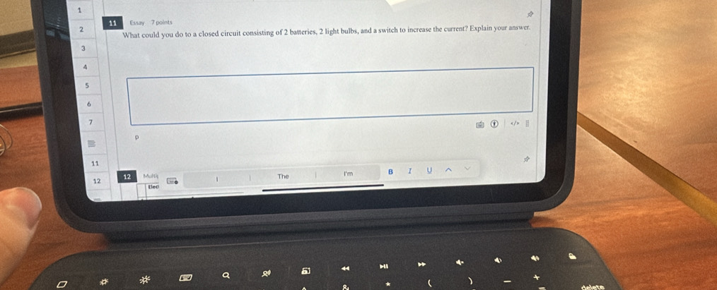 1 
11 Essay 7 points 
2 
What could you do to a closed circuit consisting of 2 batteries, 2 light bulbs, and a switch to increase the current? Explain your answer.
3
4
5
6
7
11
12 12 MuMis I'm B I U 
The 
Elec 
Q