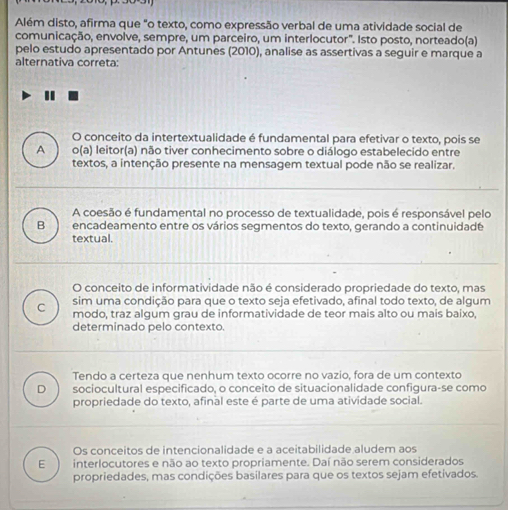 Além disto, afirma que "o texto, como expressão verbal de uma atividade social de
comunicação, envolve, sempre, um parceiro, um interlocutor'. Isto posto, norteado(a)
pelo estudo apresentado por Antunes (2010), analise as assertivas a seguir e marque a
alternativa correta:
O conceito da intertextualidade é fundamental para efetivar o texto, pois se
A o(a) leitor(a) não tiver conhecimento sobre o diálogo estabelecido entre
textos, a intenção presente na mensagem textual pode não se realizar.
A coesão é fundamental no processo de textualidade, pois é responsável pelo
B encadeamento entre os vários segmentos do texto, gerando a continuidadé
textual.
O conceito de informatividade não é considerado propriedade do texto, mas
sim uma condição para que o texto seja efetivado, afinal todo texto, de algum
C modo, traz algum grau de informatividade de teor mais alto ou mais baixo,
determinado pelo contexto.
Tendo a certeza que nenhum texto ocorre no vazio, fora de um contexto
D sociocultural especificado, o conceito de situacionalidade configura-se como
propriedade do texto, afinal este é parte de uma atividade social.
Os conceitos de intencionalidade e a aceitabilidade aludem aos
E interlocutores e não ao texto propriamente. Daí não serem considerados
propriedades, mas condições basilares para que os textos sejam efetivados.