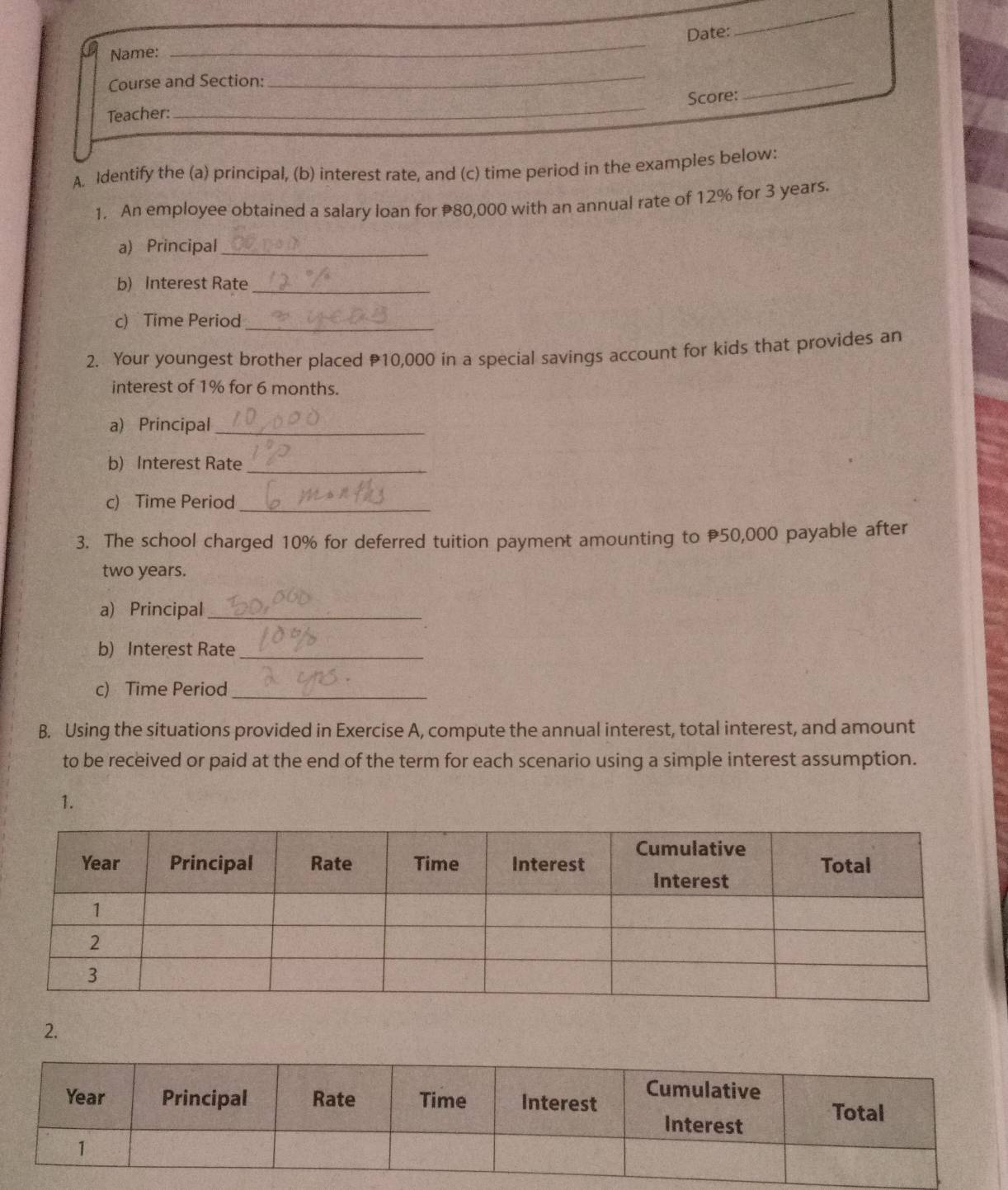 Date: 
_ 
Name: 
_ 
Course and Section: 
_ 
Score: 
_ 
Teacher: 
_ 
A. Identify the (a) principal, (b) interest rate, and (c) time period in the examples below: 
1. An employee obtained a salary loan for 80,000 with an annual rate of 12% for 3 years. 
a) Principal_ 
b) Interest Rate_ 
c) Time Period_ 
2. Your youngest brother placed 10,000 in a special savings account for kids that provides an 
interest of 1% for 6 months. 
a) Principal_ 
b) Interest Rate_ 
c) Time Period_ 
3. The school charged 10% for deferred tuition payment amounting to 50,000 payable after
two years. 
a) Principal_ 
b) Interest Rate_ 
c) Time Period_ 
B. Using the situations provided in Exercise A, compute the annual interest, total interest, and amount 
to be received or paid at the end of the term for each scenario using a simple interest assumption. 
1. 
2.